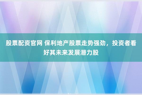 股票配资官网 保利地产股票走势强劲，投资者看好其未来发展潜力股