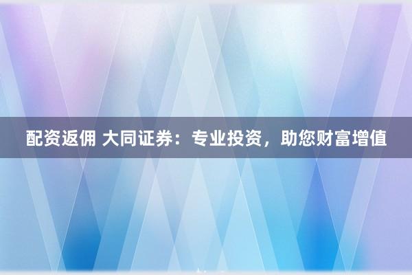 配资返佣 大同证券：专业投资，助您财富增值