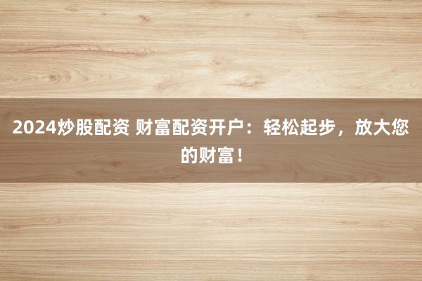 2024炒股配资 财富配资开户：轻松起步，放大您的财富！