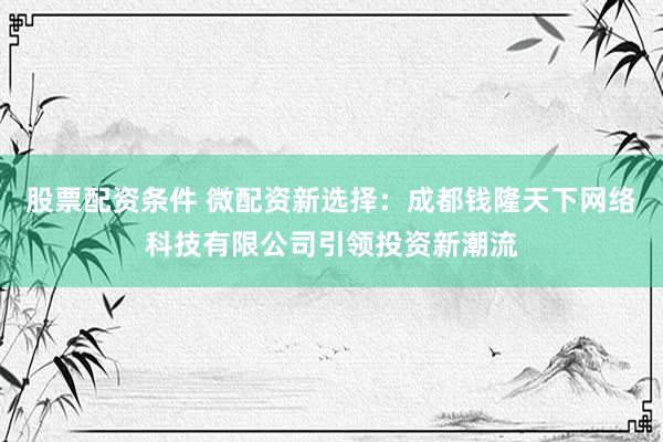 股票配资条件 微配资新选择：成都钱隆天下网络科技有限公司引领投资新潮流
