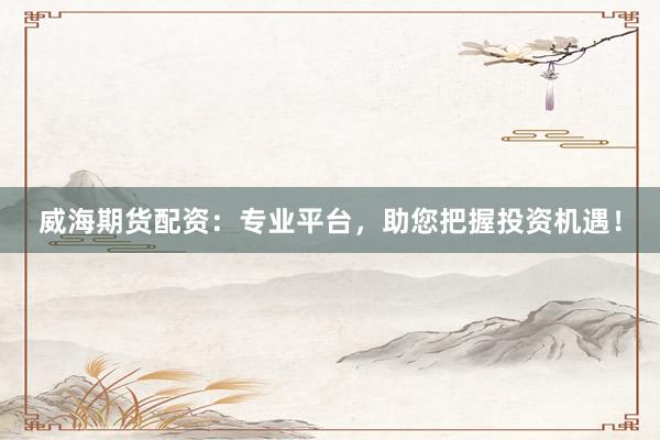 威海期货配资：专业平台，助您把握投资机遇！