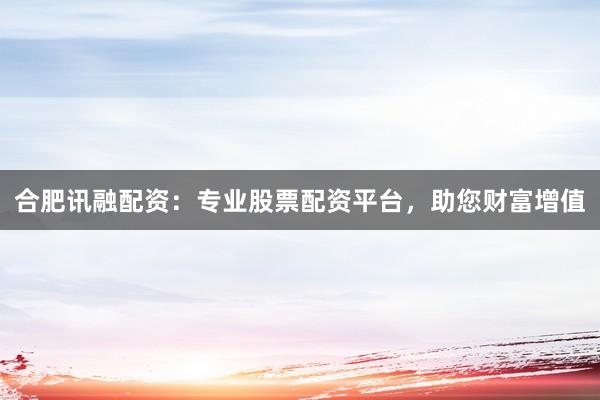 合肥讯融配资：专业股票配资平台，助您财富增值