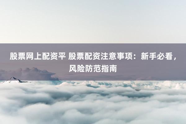 股票网上配资平 股票配资注意事项：新手必看，风险防范指南