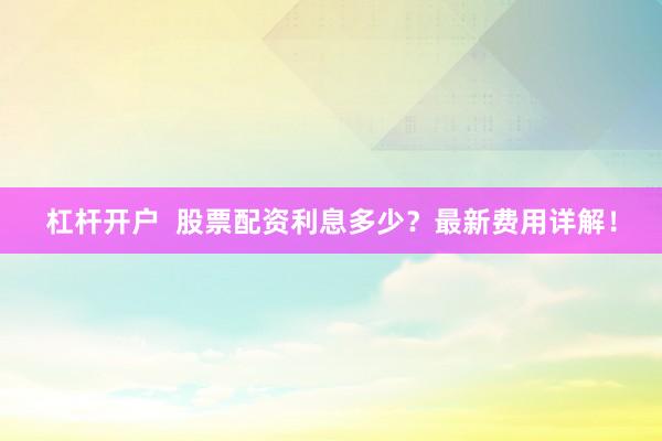 杠杆开户  股票配资利息多少？最新费用详解！
