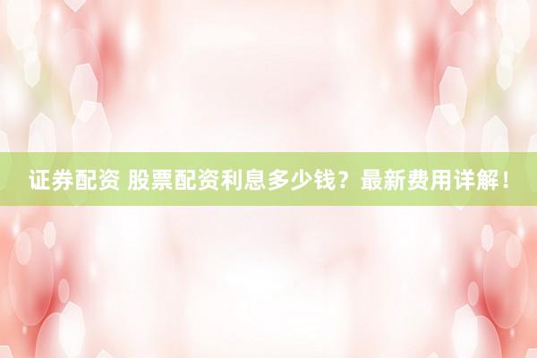 证券配资 股票配资利息多少钱？最新费用详解！