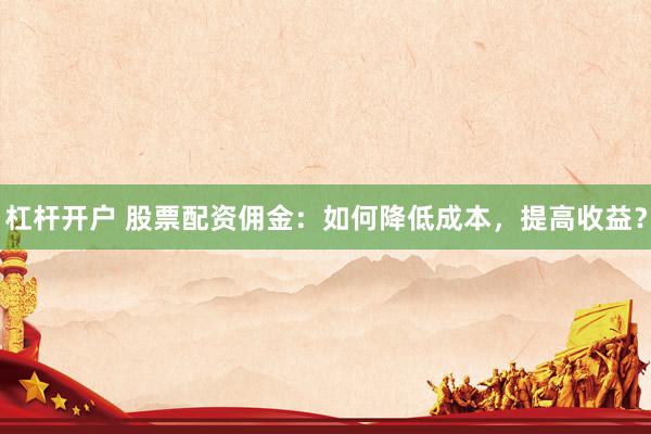 杠杆开户 股票配资佣金：如何降低成本，提高收益？