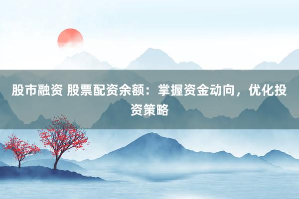 股市融资 股票配资余额：掌握资金动向，优化投资策略