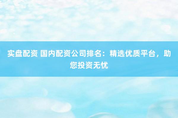 实盘配资 国内配资公司排名：精选优质平台，助您投资无忧