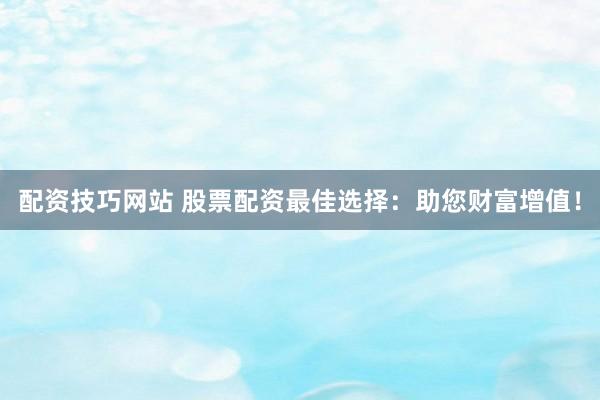 配资技巧网站 股票配资最佳选择：助您财富增值！