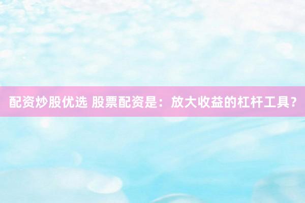 配资炒股优选 股票配资是：放大收益的杠杆工具？