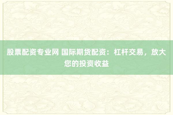 股票配资专业网 国际期货配资：杠杆交易，放大您的投资收益