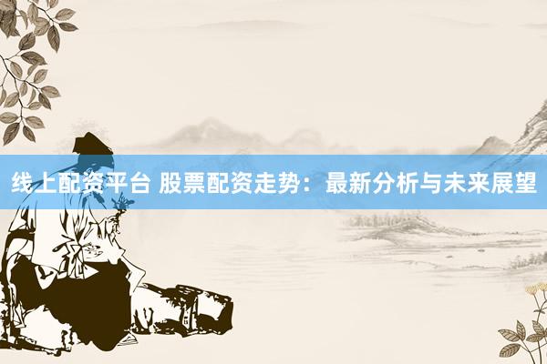 线上配资平台 股票配资走势：最新分析与未来展望