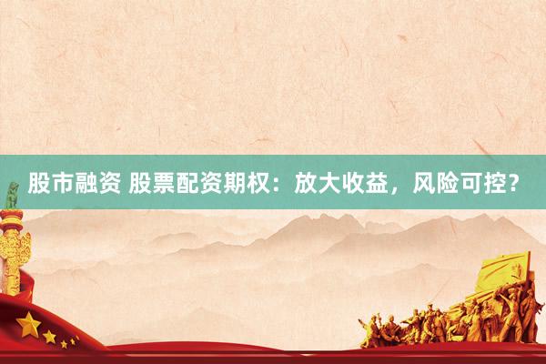 股市融资 股票配资期权：放大收益，风险可控？