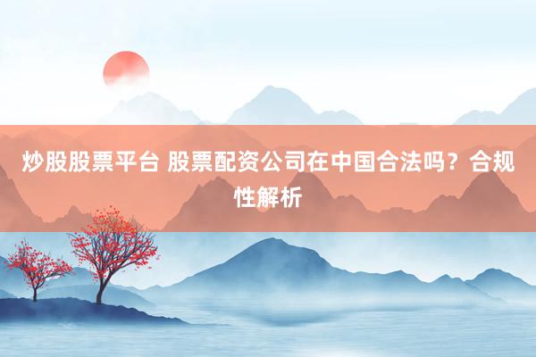 炒股股票平台 股票配资公司在中国合法吗？合规性解析