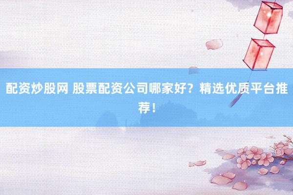 配资炒股网 股票配资公司哪家好？精选优质平台推荐！
