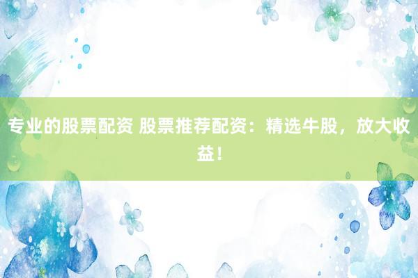 专业的股票配资 股票推荐配资：精选牛股，放大收益！