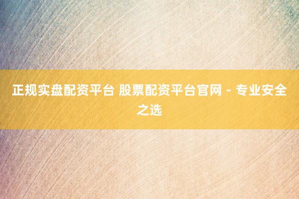 正规实盘配资平台 股票配资平台官网 - 专业安全之选