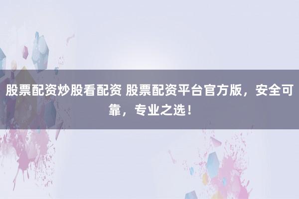 股票配资炒股看配资 股票配资平台官方版，安全可靠，专业之选！