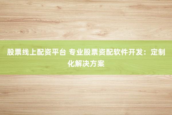 股票线上配资平台 专业股票资配软件开发：定制化解决方案