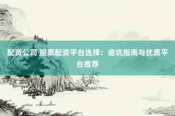 配资公司 股票配资平台选择：避坑指南与优质平台推荐