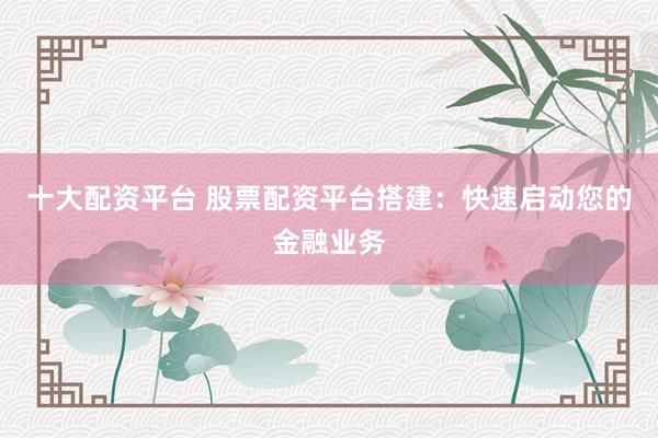 十大配资平台 股票配资平台搭建：快速启动您的金融业务