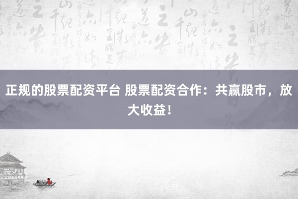 正规的股票配资平台 股票配资合作：共赢股市，放大收益！