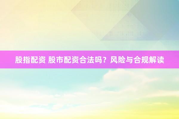 股指配资 股市配资合法吗？风险与合规解读