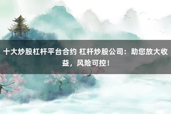 十大炒股杠杆平台合约 杠杆炒股公司：助您放大收益，风险可控！