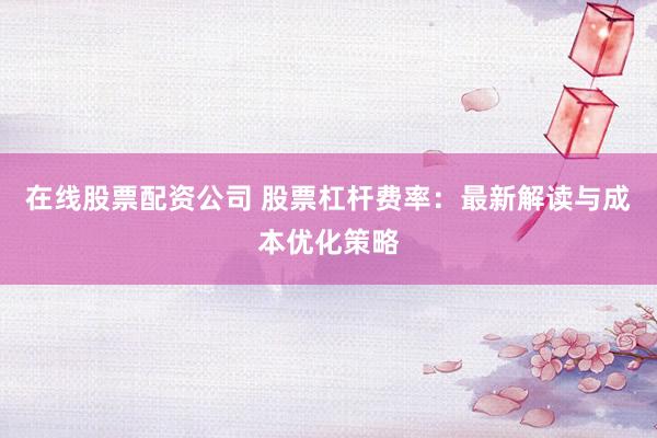 在线股票配资公司 股票杠杆费率：最新解读与成本优化策略
