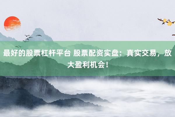 最好的股票杠杆平台 股票配资实盘：真实交易，放大盈利机会！