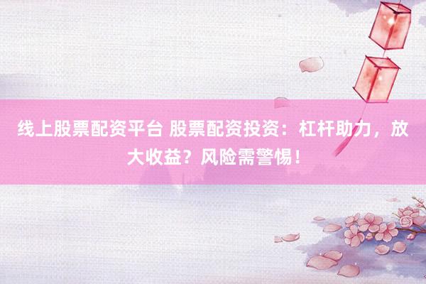 线上股票配资平台 股票配资投资：杠杆助力，放大收益？风险需警惕！