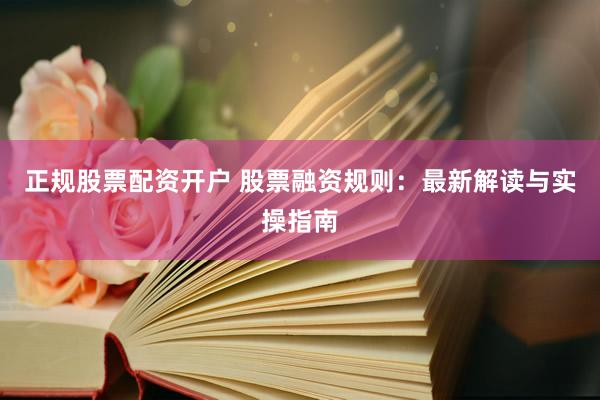正规股票配资开户 股票融资规则：最新解读与实操指南