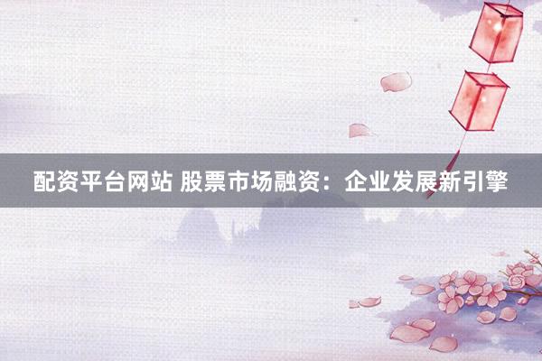 配资平台网站 股票市场融资：企业发展新引擎
