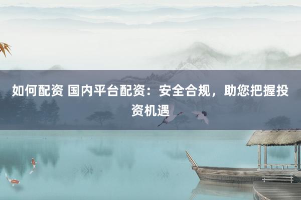 如何配资 国内平台配资：安全合规，助您把握投资机遇