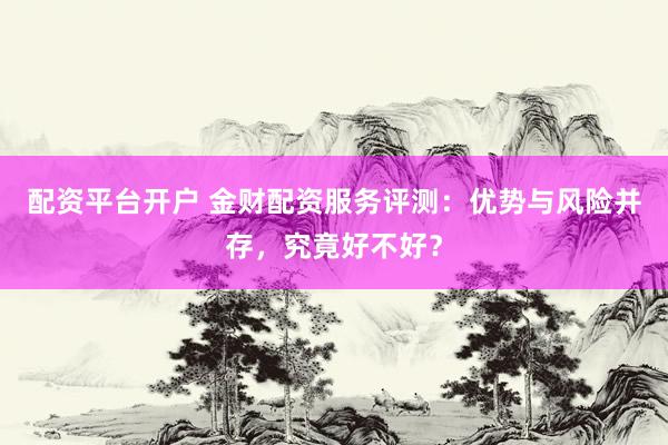 配资平台开户 金财配资服务评测：优势与风险并存，究竟好不好？