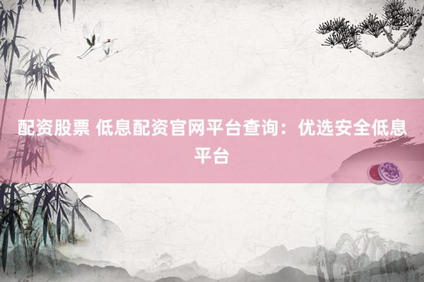配资股票 低息配资官网平台查询：优选安全低息平台
