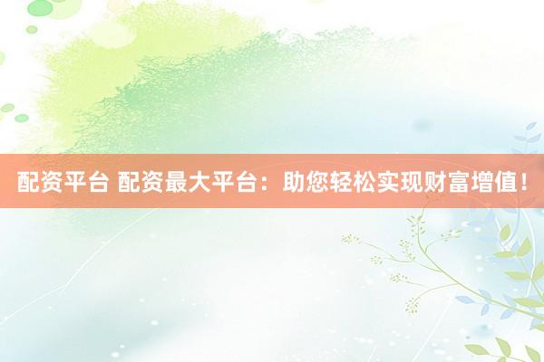 配资平台 配资最大平台：助您轻松实现财富增值！