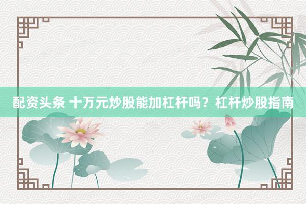 配资头条 十万元炒股能加杠杆吗？杠杆炒股指南