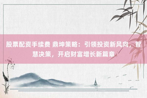 股票配资手续费 鼎坤策略：引领投资新风向，智慧决策，开启财富增长新篇章
