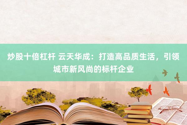 炒股十倍杠杆 云天华成：打造高品质生活，引领城市新风尚的标杆企业