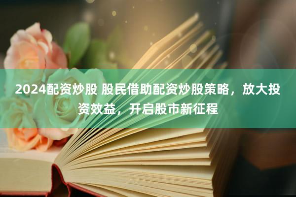 2024配资炒股 股民借助配资炒股策略，放大投资效益，开启股市新征程