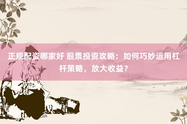 正规配资哪家好 股票投资攻略：如何巧妙运用杠杆策略，放大收益？