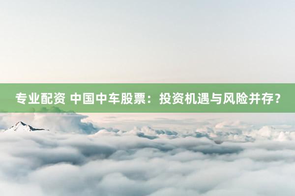 专业配资 中国中车股票：投资机遇与风险并存？