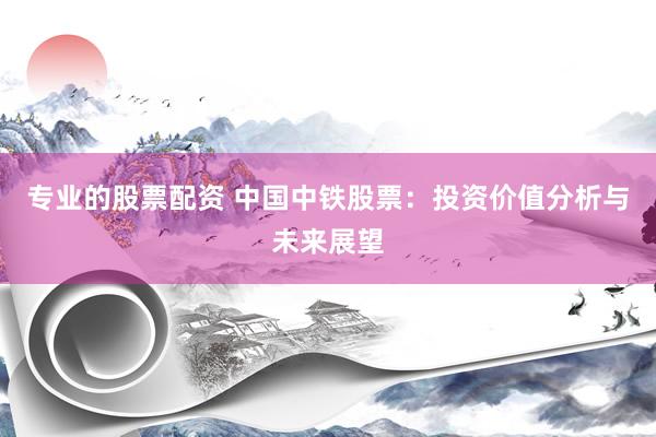 专业的股票配资 中国中铁股票：投资价值分析与未来展望