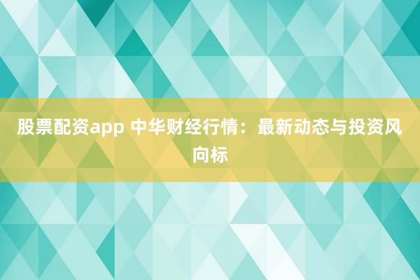 股票配资app 中华财经行情：最新动态与投资风向标