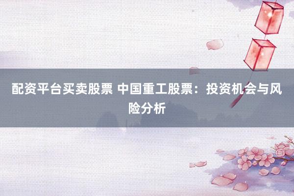 配资平台买卖股票 中国重工股票：投资机会与风险分析