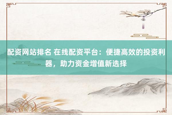 配资网站排名 在线配资平台：便捷高效的投资利器，助力资金增值新选择