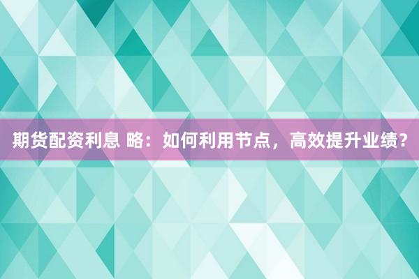 期货配资利息 略：如何利用节点，高效提升业绩？
