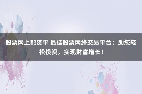 股票网上配资平 最佳股票网络交易平台：助您轻松投资，实现财富增长！