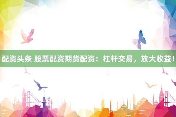 配资头条 股票配资期货配资：杠杆交易，放大收益！